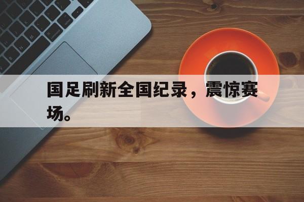 IM电竞APP-国足刷新全国纪录，震惊赛场。