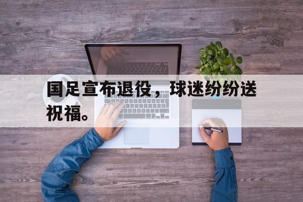 IM电竞集团官方-国足宣布退役，球迷纷纷送祝福。