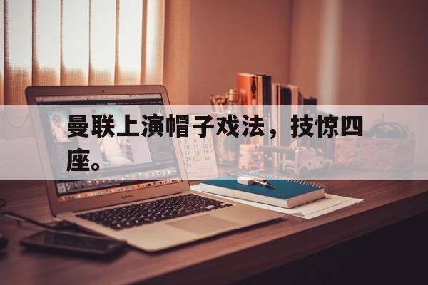 IM电竞集团官方-曼联上演帽子戏法，技惊四座。