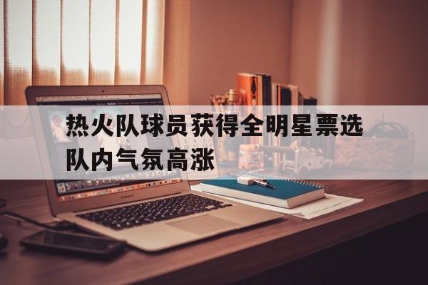 IM电竞集团官方-热火队球员获得全明星票选队内气氛高涨