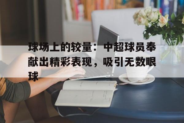 球场上的较量：中超球员奉献出精彩表现，吸引无数眼球