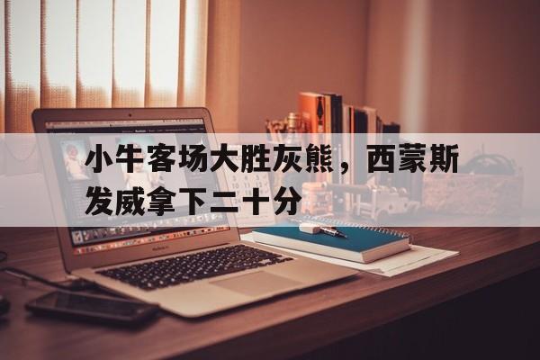 IM电竞下载-小牛客场大胜灰熊，西蒙斯发威拿下二十分